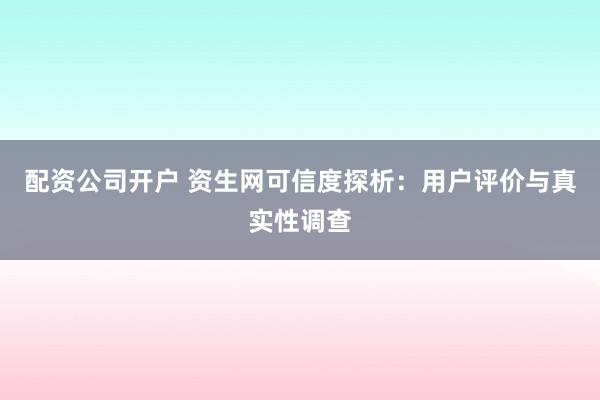 配资公司开户 资生网可信度探析：用户评价与真实性调查