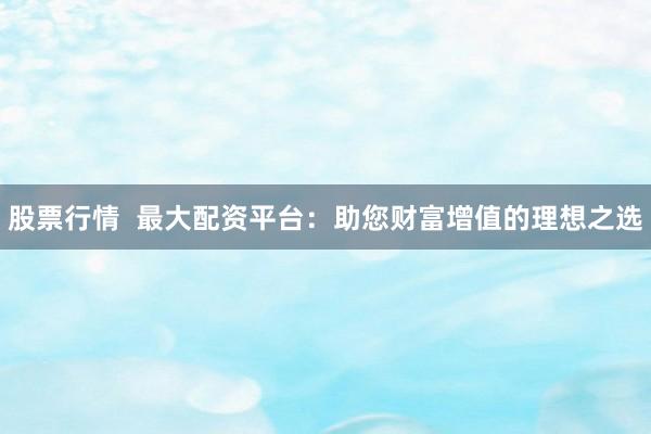 股票行情  最大配资平台：助您财富增值的理想之选