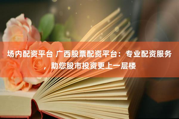 场内配资平台 广西股票配资平台：专业配资服务，助您股市投资更上一层楼