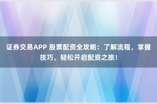 证券交易APP 股票配资全攻略：了解流程，掌握技巧，轻松开启配资之旅！
