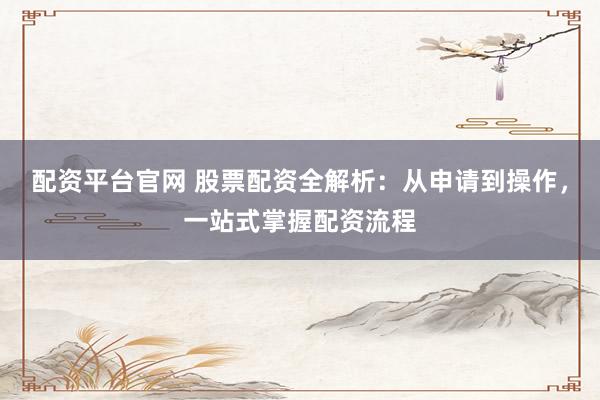 配资平台官网 股票配资全解析：从申请到操作，一站式掌握配资流程