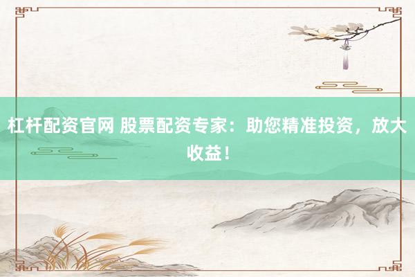 杠杆配资官网 股票配资专家：助您精准投资，放大收益！