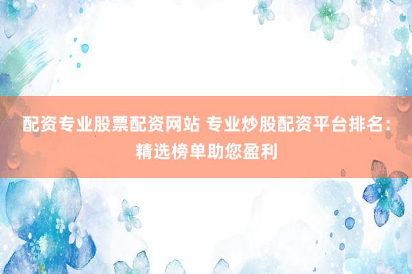 配资专业股票配资网站 专业炒股配资平台排名：精选榜单助您盈利