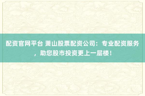 配资官网平台 萧山股票配资公司：专业配资服务，助您股市投资更上一层楼！