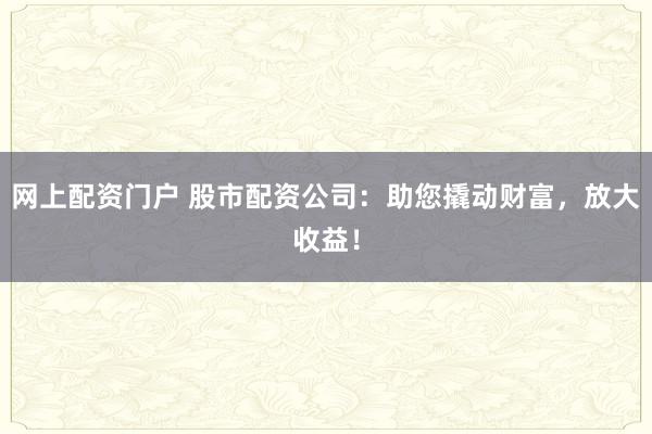 网上配资门户 股市配资公司：助您撬动财富，放大收益！