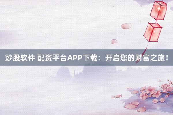 炒股软件 配资平台APP下载：开启您的财富之旅！