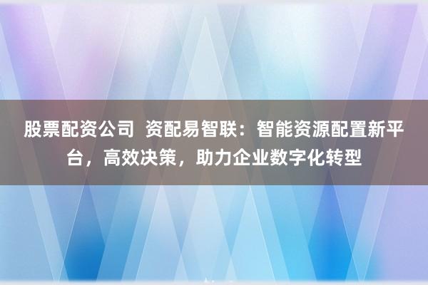 股票配资公司  资配易智联：智能资源配置新平台，高效决策，助力企业数字化转型