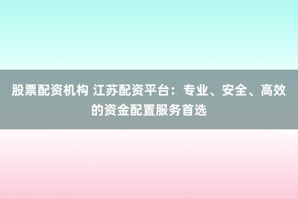 股票配资机构 江苏配资平台：专业、安全、高效的资金配置服务首选
