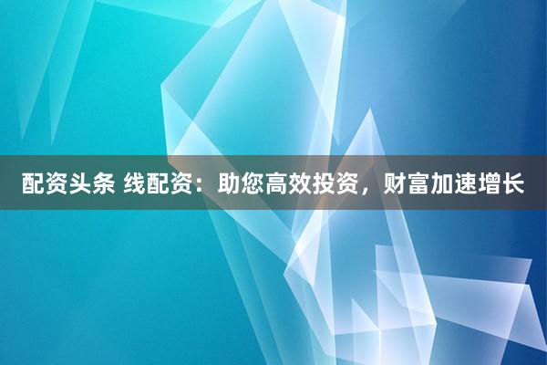 配资头条 线配资：助您高效投资，财富加速增长