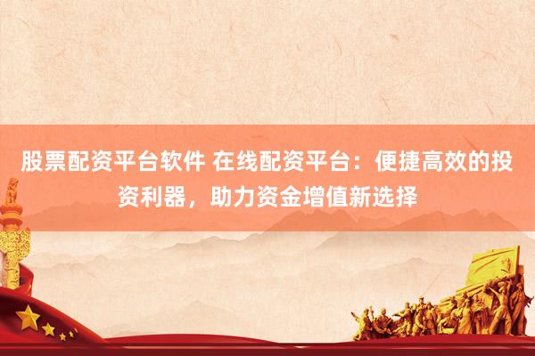 股票配资平台软件 在线配资平台:便捷高效的投资利器,助力资金增值新选择
