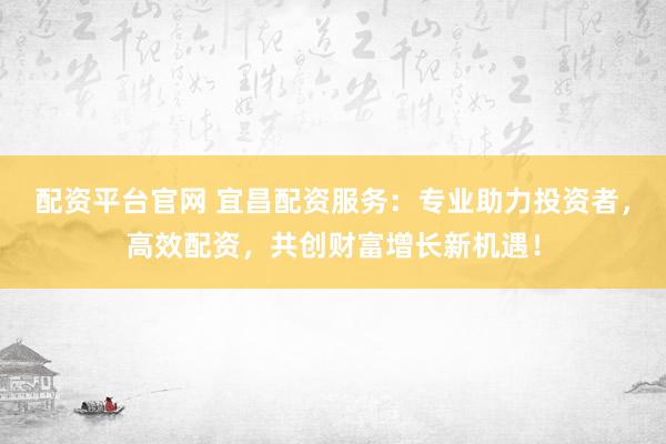 配资平台官网 宜昌配资服务：专业助力投资者，高效配资，共创财富增长新机遇！