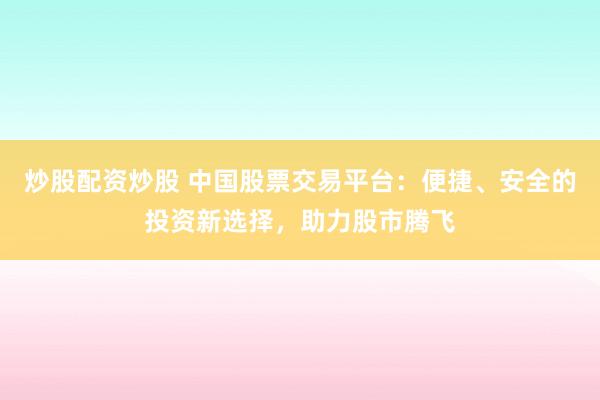 炒股配资炒股 中国股票交易平台:便捷、安全的投资新选择,助力股市腾飞
