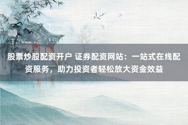 股票炒股配资开户 证券配资网站：一站式在线配资服务，助力投资者轻松放大资金效益